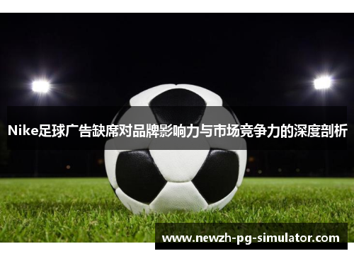 Nike足球广告缺席对品牌影响力与市场竞争力的深度剖析