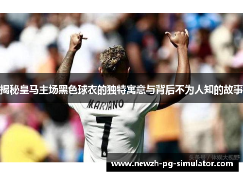 揭秘皇马主场黑色球衣的独特寓意与背后不为人知的故事