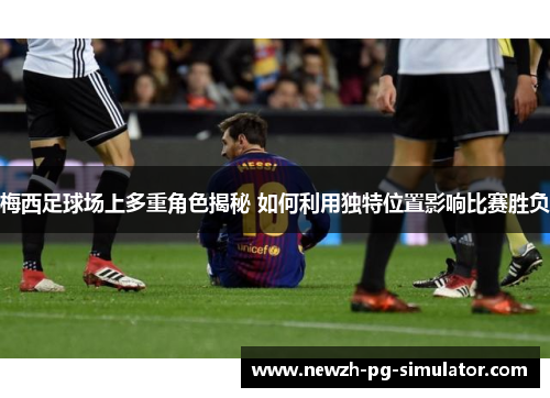 梅西足球场上多重角色揭秘 如何利用独特位置影响比赛胜负