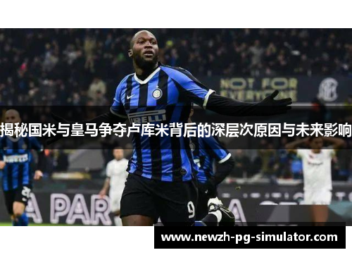 揭秘国米与皇马争夺卢库米背后的深层次原因与未来影响