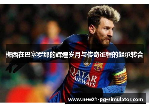 梅西在巴塞罗那的辉煌岁月与传奇征程的起承转合