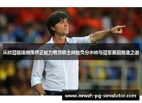 从欧冠临场指挥修正能力看顶级主帅胜负分水岭与冠军基因塑造之道