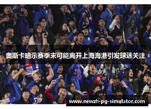 奥斯卡暗示赛季末可能离开上海海港引发球迷关注