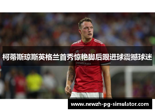 柯蒂斯琼斯英格兰首秀惊艳脚后跟进球震撼球迷